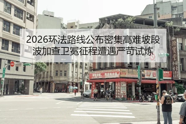 2026环法路线公布密集高难坡段 波加查卫冕征程遭遇严苛试炼