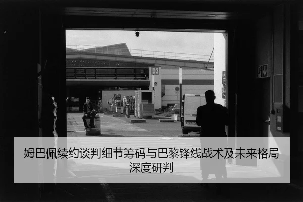 姆巴佩续约谈判细节筹码与巴黎锋线战术及未来格局深度研判